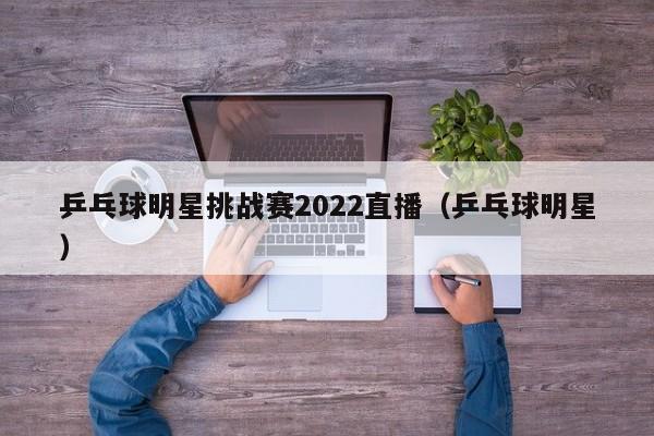 乒乓球明星挑战赛2022直播（乒乓球明星）