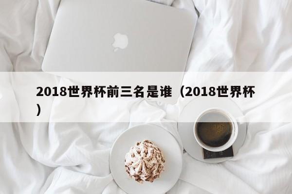 2018世界杯前三名是谁（2018世界杯）