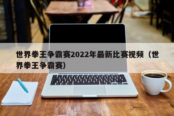 世界拳王争霸赛2022年最新比赛视频（世界拳王争霸赛）