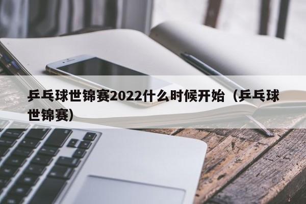 乒乓球世锦赛2022什么时候开始（乒乓球世锦赛）