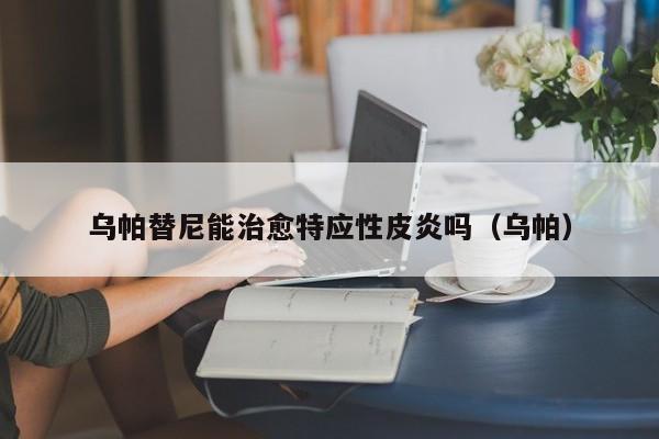 乌帕替尼能治愈特应性皮炎吗（乌帕）