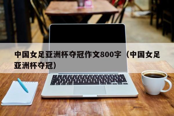 中国女足亚洲杯夺冠作文800字（中国女足亚洲杯夺冠）