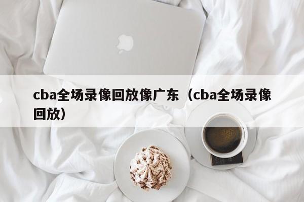 cba全场录像回放像广东（cba全场录像回放）