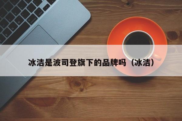 冰洁是波司登旗下的品牌吗（冰洁）