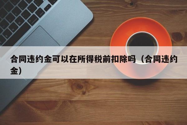 合同违约金可以在所得税前扣除吗（合同违约金）