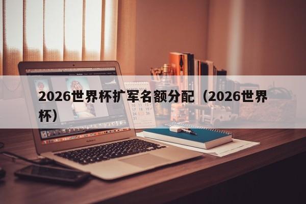 2026世界杯扩军名额分配（2026世界杯）