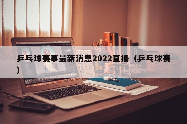 乒乓球赛事最新消息2022直播（乒乓球赛）