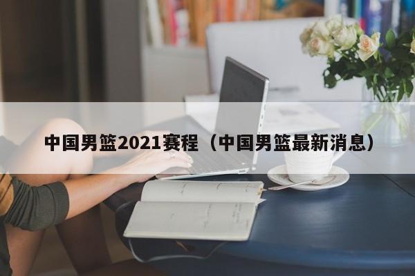 中国男篮2021赛程（中国男篮最新消息）