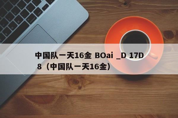 中国队一天16金 BOai _D 17D 8（中国队一天16金）