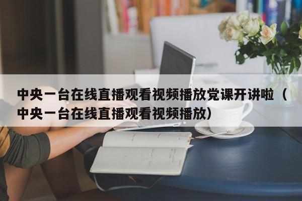 中央一台在线直播观看视频播放党课开讲啦（中央一台在线直播观看视频播放）