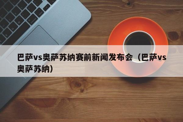 巴萨vs奥萨苏纳赛前新闻发布会（巴萨vs奥萨苏纳）