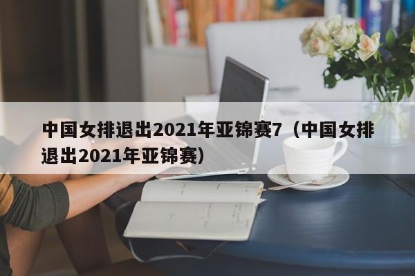 中国女排退出2021年亚锦赛7（中国女排退出2021年亚锦赛）