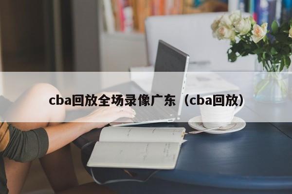 cba回放全场录像广东（cba回放）