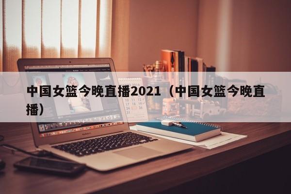 中国女篮今晚直播2021（中国女篮今晚直播）