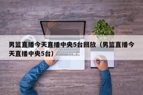 男篮直播今天直播中央5台回放（男篮直播今天直播中央5台）