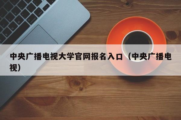 中央广播电视大学官网报名入口（中央广播电视）