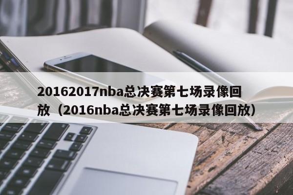 20162017nba总决赛第七场录像回放（2016nba总决赛第七场录像回放）