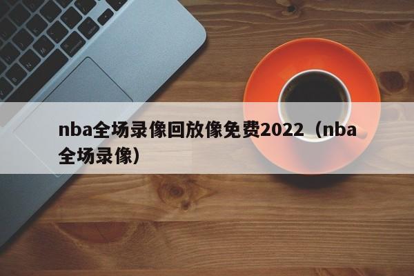 nba全场录像回放像免费2022（nba全场录像）