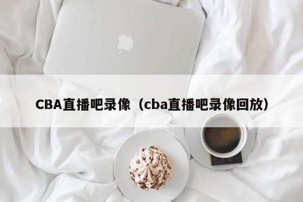 CBA直播吧录像（cba直播吧录像回放）