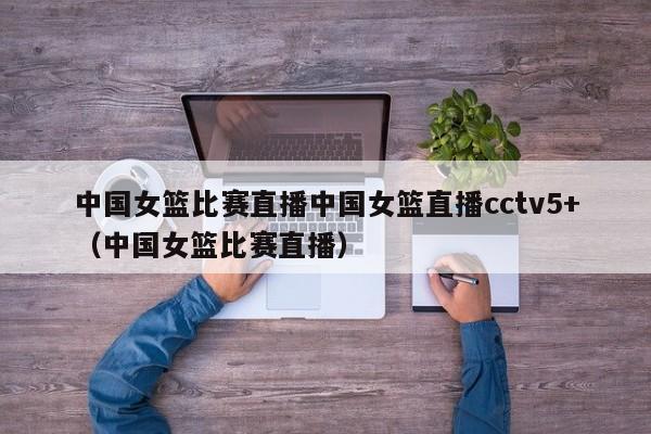 中国女篮比赛直播中国女篮直播cctv5+（中国女篮比赛直播）