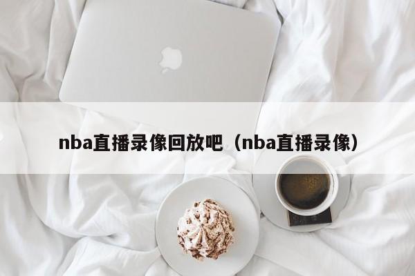 nba直播录像回放吧（nba直播录像）