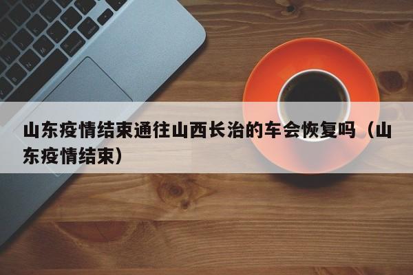 山东疫情结束通往山西长治的车会恢复吗（山东疫情结束）