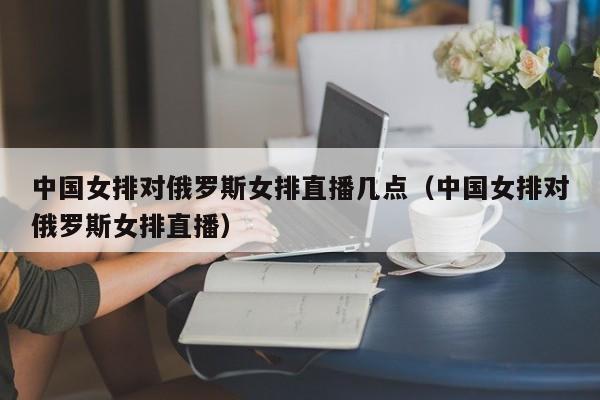 中国女排对俄罗斯女排直播几点（中国女排对俄罗斯女排直播）