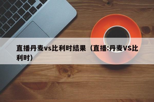 直播丹麦vs比利时结果（直播:丹麦VS比利时）