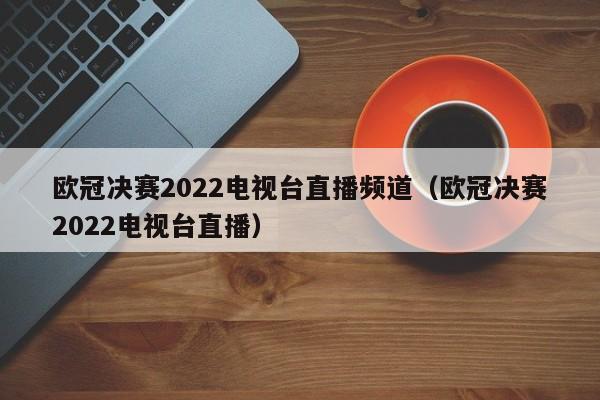 欧冠决赛2022电视台直播频道（欧冠决赛2022电视台直播）