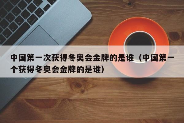 中国第一次获得冬奥会金牌的是谁（中国第一个获得冬奥会金牌的是谁）