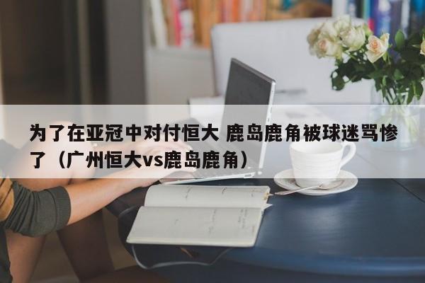 为了在亚冠中对付恒大 鹿岛鹿角被球迷骂惨了（广州恒大vs鹿岛鹿角）