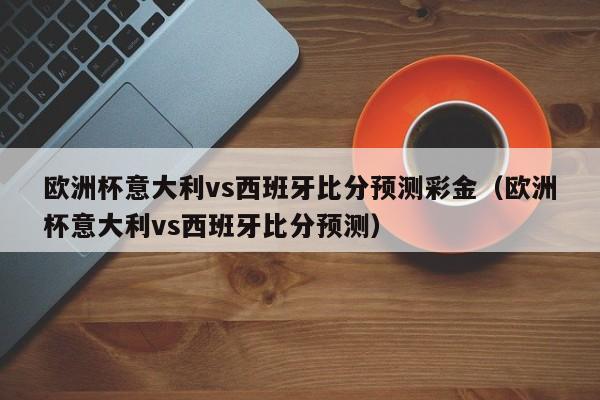 欧洲杯意大利vs西班牙比分预测彩金（欧洲杯意大利vs西班牙比分预测）