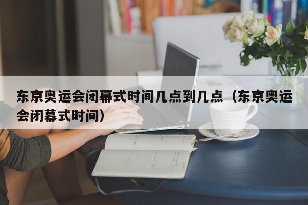 东京奥运会闭幕式时间几点到几点（东京奥运会闭幕式时间）