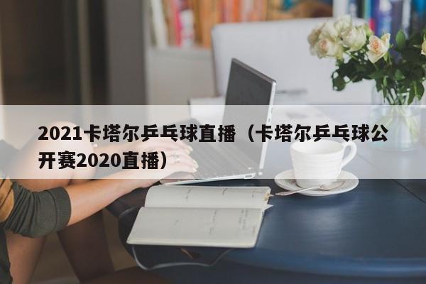 2021卡塔尔乒乓球直播（卡塔尔乒乓球公开赛2020直播）