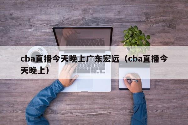 cba直播今天晚上广东宏远（cba直播今天晚上）