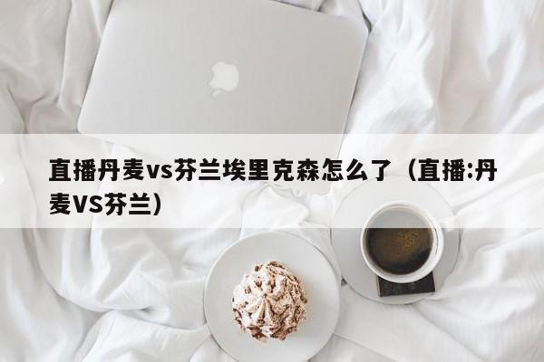 直播丹麦vs芬兰埃里克森怎么了（直播:丹麦VS芬兰）