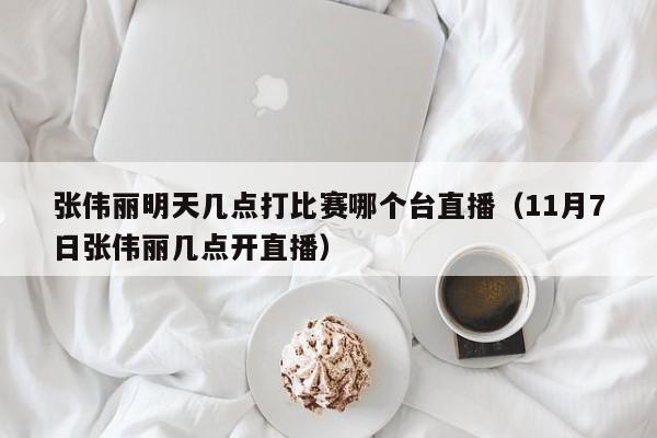 张伟丽明天几点打比赛哪个台直播（11月7日张伟丽几点开直播）