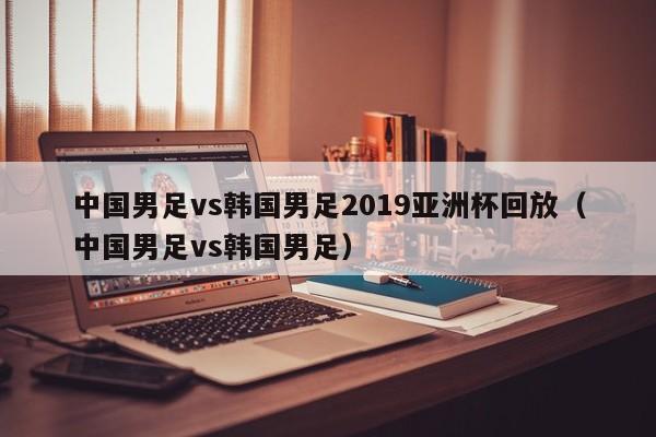 中国男足vs韩国男足2019亚洲杯回放（中国男足vs韩国男足）