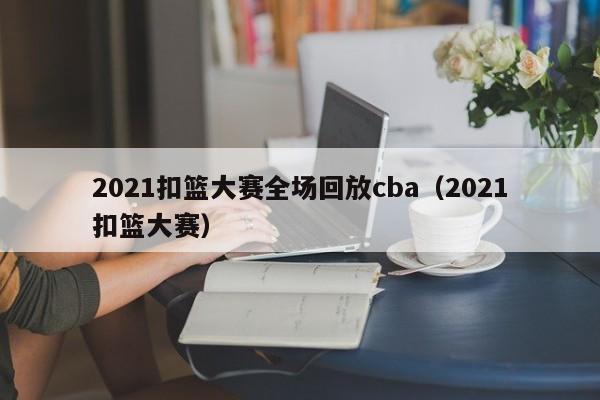 2021扣篮大赛全场回放cba（2021扣篮大赛）