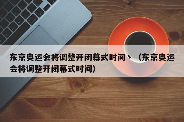 东京奥运会将调整开闭幕式时间丶（东京奥运会将调整开闭幕式时间）