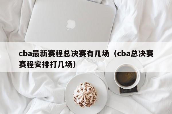 cba最新赛程总决赛有几场（cba总决赛赛程安排打几场）