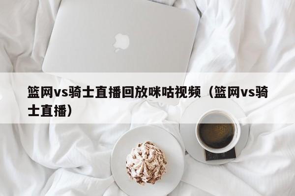 篮网vs骑士直播回放咪咕视频（篮网vs骑士直播）