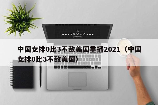 中国女排0比3不敌美国重播2021（中国女排0比3不敌美国）