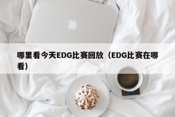 哪里看今天EDG比赛回放（EDG比赛在哪看）