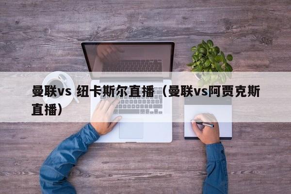 曼联vs 纽卡斯尔直播（曼联vs阿贾克斯直播）