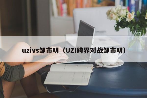 uzivs邹市明（UZI跨界对战邹市明）