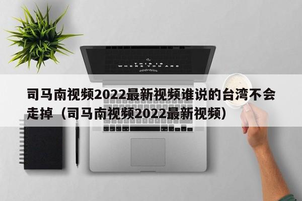 司马南视频2022最新视频谁说的台湾不会走掉（司马南视频2022最新视频）