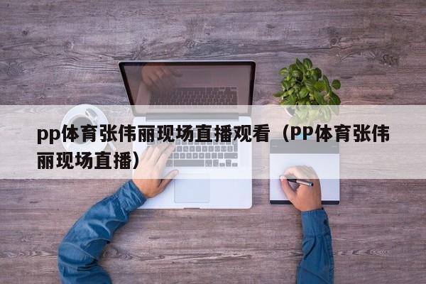 pp体育张伟丽现场直播观看（PP体育张伟丽现场直播）