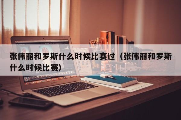 张伟丽和罗斯什么时候比赛过（张伟丽和罗斯什么时候比赛）