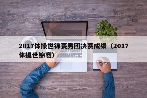 2017体操世锦赛男团决赛成绩（2017体操世锦赛）